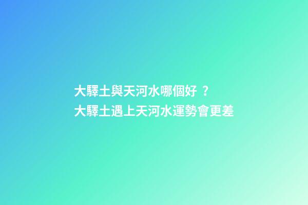 大驛土與天河水哪個好？大驛土遇上天河水運勢會更差